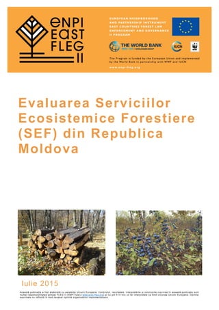 Evaluarea Serviciilor
Ecosistemice Forestiere
(SEF) din Republica
Moldova
Iulie 2015
Această publicație a fost elaborată cu asistența Uniunii Europene. Conținutul, rezultatele, interpretările și concluziile cup rinse în această publicație sunt
numai responsibilitatea echipei FLEG II (ENPI East) (www.enpi-fleg.org) și nu pot fi în nici un fel interpretate ca fiind viziunea Uniunii Europene. Opiniile
exprimate nu reflectă în mod necesar opiniile organizațiilor implementatoare.
 
