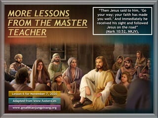 Lesson 6 for November 7, 2020
Adapted from www.fustero.es
www.gmahktanjungpinang.org
“Then Jesus said to him, ‘Go
your way; your faith has made
you well.’ And immediately he
received his sight and followed
Jesus on the road”
(Mark 10:52, NKJV).
 