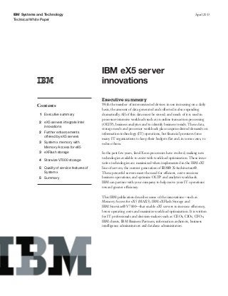IBM Systems and Technology
Technical White Paper
April 2013
IBM eX5 server
innovations
Contents
1 Executive summary
2 eX5 servers integrate Intel
innovations
2 Further enhancements
offered by eX5 servers
3 System x memory with
Memory Access for eX5
3 eXFlash storage
4 Storwize V7000 storage
5 Quality of service features of
System x
5 Summary
Executive summary
With the number of interconnected devices in use increasing on a daily
basis, the amount of data generated and collected is also expanding
dramatically. All of this data must be stored, and much of it is used in
processor-intensive workloads such as in online transaction processing
(OLTP), business analytics and to identify business trends. These data,
storage needs and processor workloads place unprecedented demands on
information technology (IT) operations, but financial pressures force
many IT organizations to keep their budgets flat and, in some cases, to
reduce them.
In the past few years, Intel Xeon processors have evolved, making new
technologies available to assist with workload optimization. These inno-
vative technologies are maximized when implemented in the IBM eX5
line of servers, the current generation of IBM® X-Architecture®.
These powerful servers meet the need for efficient, cost-conscious
business operations, and optimize OLTP and analytics workloads.
IBM can partner with your company to help move your IT operations
toward greater efficiency.
This IBM publication describes some of the innovations—such as
Memory Access for eX5 (MAX5), IBM eXFlash Storage and
IBM Storwize® V7000—that enable eX5 servers to increase efficiency,
lower operating costs and maximize workload optimization. It is written
for IT professionals and decision-makers such as CEOs, CIOs, CFOs,
IBM clients, IBM Business Partners, information architects, business
intelligence administrators and database administrators.
 