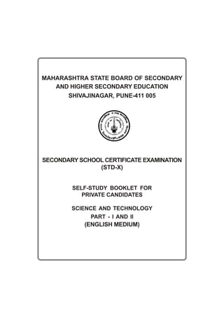 MAHARASHTRA STATE BOARD OF SECONDARY
   AND HIGHER SECONDARY EDUCATION
      SHIVAJINAGAR, PUNE-411 005




SECONDARY SCHOOL CERTIFICATE EXAMINATION
               (STD-X)


        SELF-STUDY BOOKLET FOR
           PRIVATE CANDIDATES

        SCIENCE AND TECHNOLOGY
              PART - I AND II
            (ENGLISH MEDIUM)
 