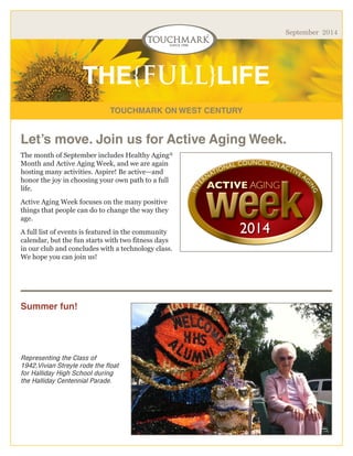 TOUCHMARK ON WEST CENTURY 
THE{FULL}LIFE 
September 2014 
The month of September includes Healthy Aging® Month and Active Aging Week, and we are again hosting many activities. Aspire! Be active—and honor the joy in choosing your own path to a full life. 
Active Aging Week focuses on the many positive things that people can do to change the way they age. 
A full list of events is featured in the community calendar, but the fun starts with two fitness days in our club and concludes with a technology class. We hope you can join us! 
Representing the Class of 1942,Vivian Streyle rode the float for Halliday High School during the Halliday Centennial Parade. 
Let’s move. Join us for Active Aging Week. 
Summer fun!  