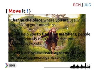 { Move it ! }
Change the place where you are usally
organizing your meetings
It will help you to find new members, people
who previously didn’t knew that your
community exists.
It will force you to reach agreements with
some companies/organizations
 
