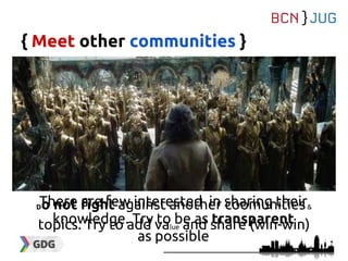 { Meet other communities }
There are few interested in sharing their
knowledge. Try to be as transparent
as possible
Do not fight against another coomunities&
topics. Try to add value and share (win-win)
 