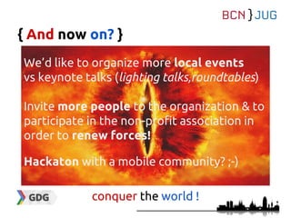 { And now on? }
We’d like to organize more local events
vs keynote talks (lighting talks,roundtables)
Invite more people to the organization & to
participate in the non-profit association in
order to renew forces!
Hackaton with a mobile community? ;-)
conquer the world !
 