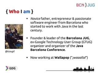 { Who I am }
 Novice father, entrepreneur & passionate
software engineer from Barcelona who
started to work with Java in the last
century.
 Founder & leader of the Barcelona JUG,
ex-Google Technology User Group (GTUG)
organizer and organizer of the Java
Barcelona Conference.
 Now working at Wallapop (“¡waaalla!”)
@icougil
 