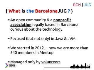 { What is the BarcelonaJUG ? }
An open community & a nonprofit
association legally based in Barcelona
curious about the technology
Focused (but not only) in Java & JVM
We started in 2012… now we are more than
540 members in Meetup
Managed only by volunteers
 
