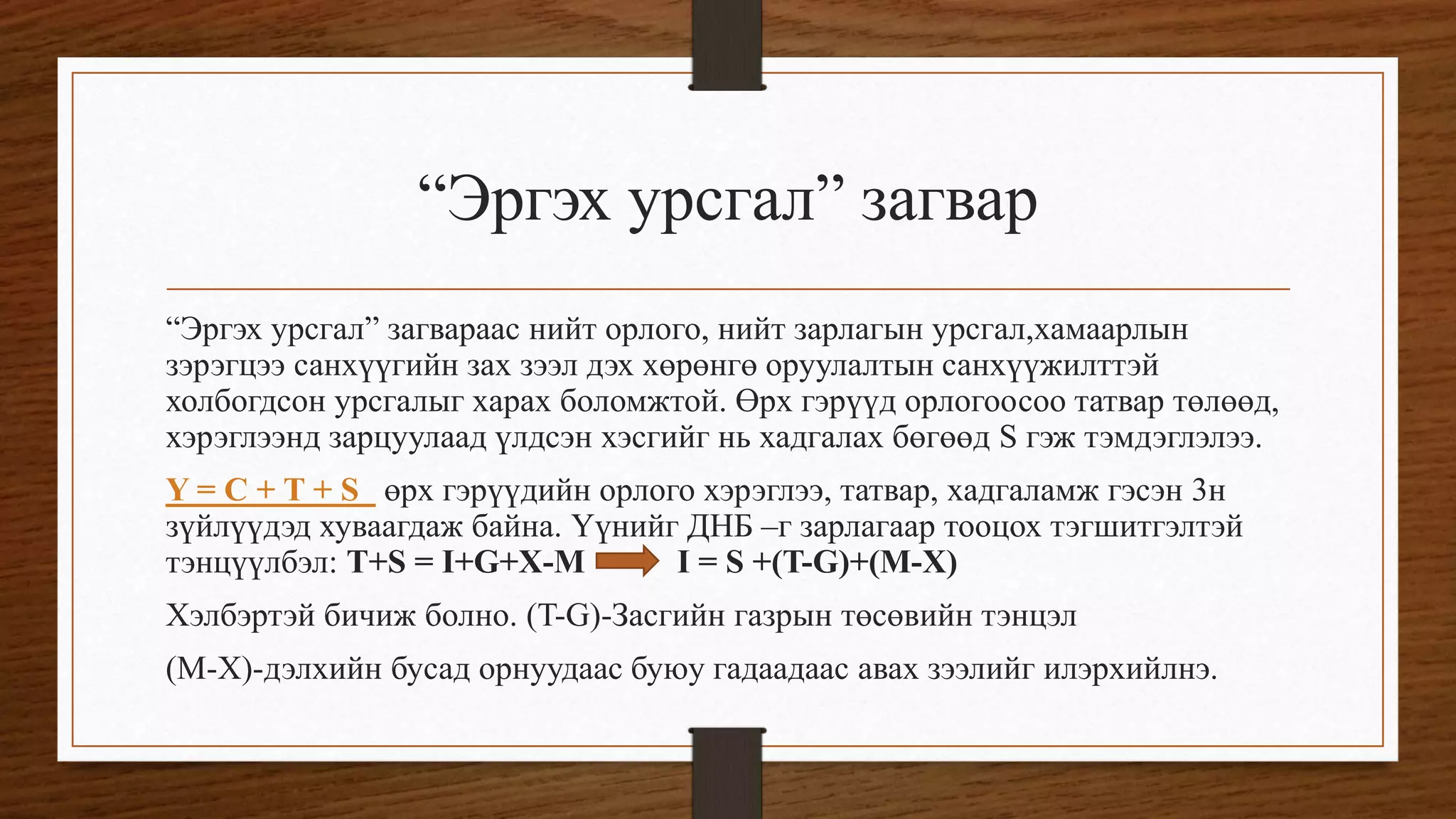 “Эргэх урсгал” загвар
“Эргэх урсгал” загвараас нийт орлого, нийт зарлагын урсгал,хамаарлын
зэрэгцээ санхүүгийн зах зээл дэх хөрөнгө оруулалтын санхүүжилттэй
холбогдсон урсгалыг харах боломжтой. Өрх гэрүүд орлогоосоо татвар төлөөд,
хэрэглээнд зарцуулаад үлдсэн хэсгийг нь хадгалах бөгөөд S гэж тэмдэглэлээ.
Y = C + T + S өрх гэрүүдийн орлого хэрэглээ, татвар, хадгаламж гэсэн 3н
зүйлүүдэд хуваагдаж байна. Үүнийг ДНБ –г зарлагаар тооцох тэгшитгэлтэй
тэнцүүлбэл: T+S = I+G+X-M I = S +(T-G)+(M-X)
Хэлбэртэй бичиж болно. (T-G)-Засгийн газрын төсөвийн тэнцэл
(M-X)-дэлхийн бусад орнуудаас буюу гадаадаас авах зээлийг илэрхийлнэ.
 
