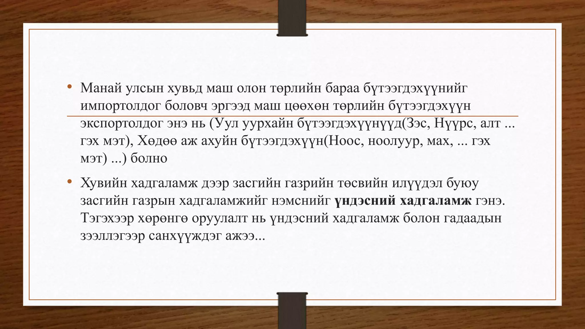 • Манай улсын хувьд маш олон төрлийн бараа бүтээгдэхүүнийг
импортолдог боловч эргээд маш цөөхөн төрлийн бүтээгдэхүүн
экспортолдог энэ нь (Уул уурхайн бүтээгдэхүүнүүд(Зэс, Нүүрс, алт ...
гэх мэт), Хөдөө аж ахуйн бүтээгдэхүүн(Ноос, ноолуур, мах, ... гэх
мэт) ...) болно
• Хувийн хадгаламж дээр засгийн газрийн төсвийн илүүдэл буюу
засгийн газрын хадгаламжийг нэмснийг үндэсний хадгаламж гэнэ.
Тэгэхээр хөрөнгө оруулалт нь үндэсний хадгаламж болон гадаадын
зээллэгээр санхүүждэг ажээ...
 