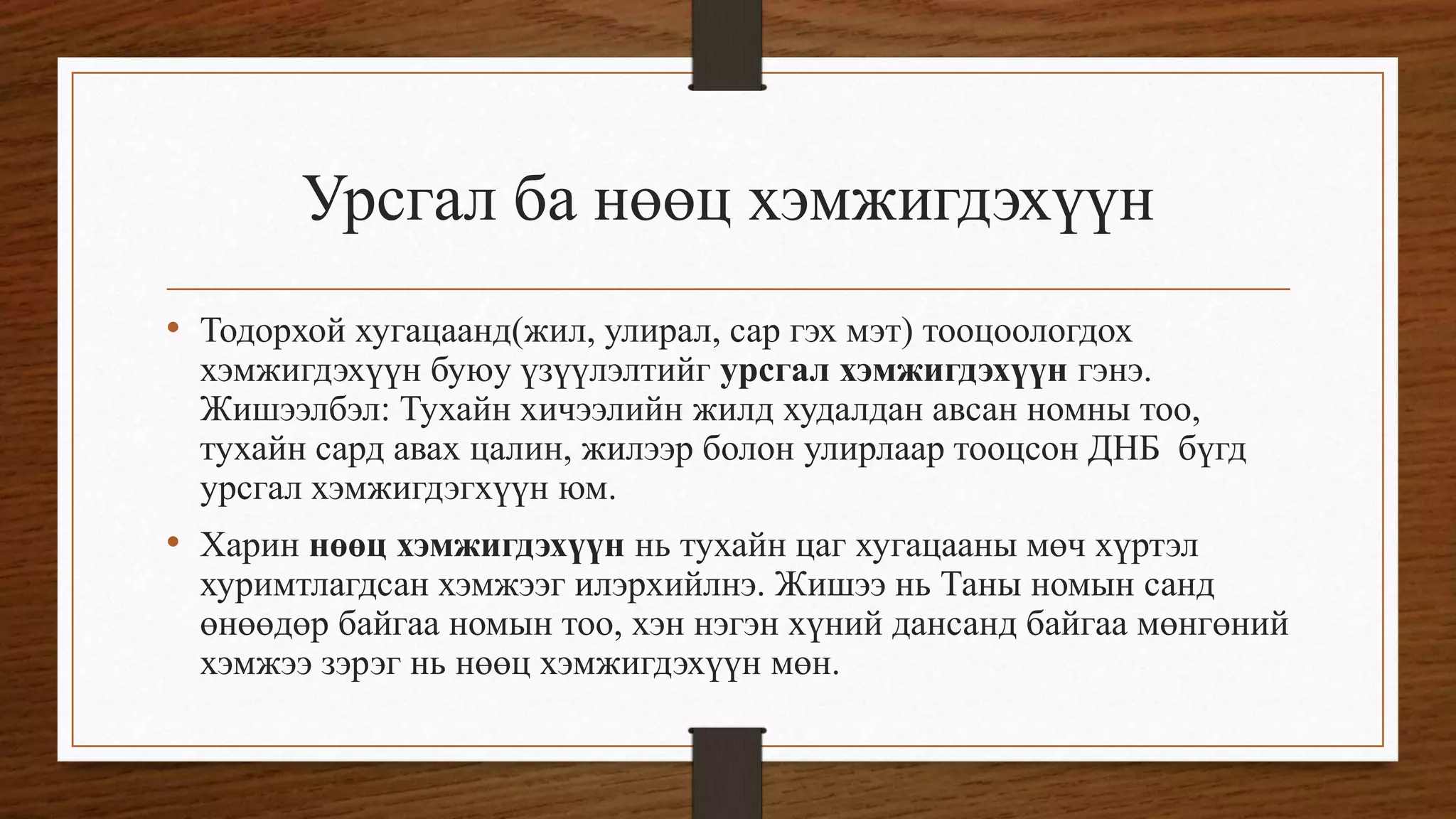 Урсгал ба нөөц хэмжигдэхүүн
• Тодорхой хугацаанд(жил, улирал, сар гэх мэт) тооцоологдох
хэмжигдэхүүн буюу үзүүлэлтийг урсгал хэмжигдэхүүн гэнэ.
Жишээлбэл: Тухайн хичээлийн жилд худалдан авсан номны тоо,
тухайн сард авах цалин, жилээр болон улирлаар тооцсон ДНБ бүгд
урсгал хэмжигдэгхүүн юм.
• Харин нөөц хэмжигдэхүүн нь тухайн цаг хугацааны мөч хүртэл
хуримтлагдсан хэмжээг илэрхийлнэ. Жишээ нь Таны номын санд
өнөөдөр байгаа номын тоо, хэн нэгэн хүний дансанд байгаа мөнгөний
хэмжээ зэрэг нь нөөц хэмжигдэхүүн мөн.
 