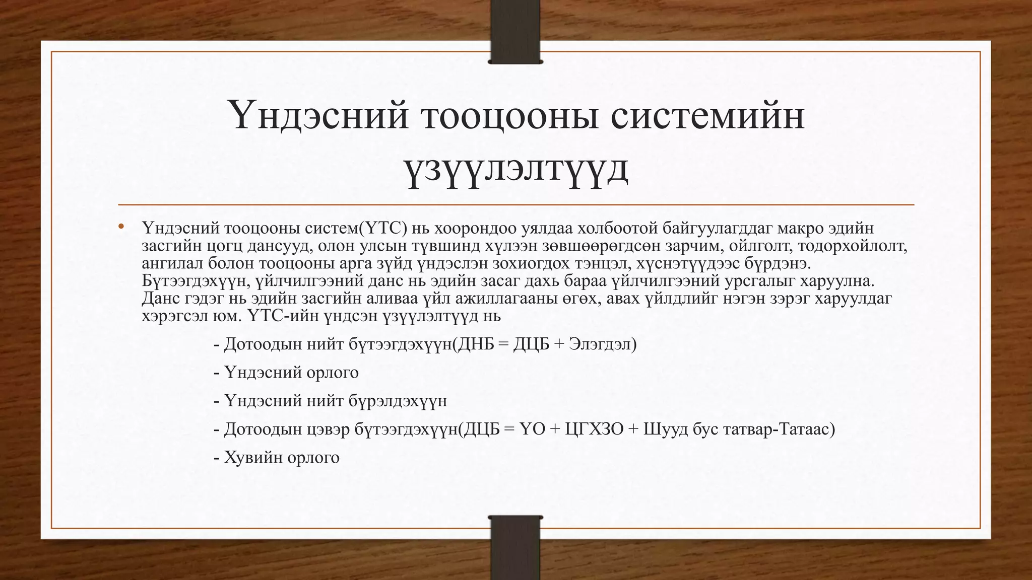 Үндэсний тооцооны системийн
үзүүлэлтүүд
• Үндэсний тооцооны систем(ҮТС) нь хоорондоо уялдаа холбоотой байгуулагддаг макро эдийн
засгийн цогц дансууд, олон улсын түвшинд хүлээн зөвшөөрөгдсөн зарчим, ойлголт, тодорхойлолт,
ангилал болон тооцооны арга зүйд үндэслэн зохиогдох тэнцэл, хүснэтүүдээс бүрдэнэ.
Бүтээгдэхүүн, үйлчилгээний данс нь эдийн засаг дахь бараа үйлчилгээний урсгалыг харуулна.
Данс гэдэг нь эдийн засгийн аливаа үйл ажиллагааны өгөх, авах үйлдлийг нэгэн зэрэг харуулдаг
хэрэгсэл юм. ҮТС-ийн үндсэн үзүүлэлтүүд нь
- Дотоодын нийт бүтээгдэхүүн(ДНБ = ДЦБ + Элэгдэл)
- Үндэсний орлого
- Үндэсний нийт бүрэлдэхүүн
- Дотоодын цэвэр бүтээгдэхүүн(ДЦБ = ҮО + ЦГХЗО + Шууд бус татвар-Татаас)
- Хувийн орлого
 
