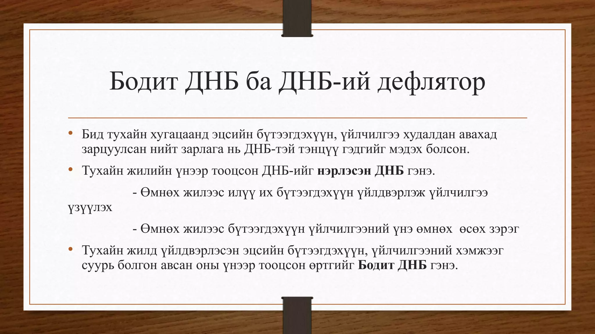 Бодит ДНБ ба ДНБ-ий дефлятор
• Бид тухайн хугацаанд эцсийн бүтээгдэхүүн, үйлчилгээ худалдан авахад
зарцуулсан нийт зарлага нь ДНБ-тэй тэнцүү гэдгийг мэдэх болсон.
• Тухайн жилийн үнээр тооцсон ДНБ-ийг нэрлэсэн ДНБ гэнэ.
- Өмнөх жилээс илүү их бүтээгдэхүүн үйлдвэрлэж үйлчилгээ
үзүүлэх
- Өмнөх жилээс бүтээгдэхүүн үйлчилгээний үнэ өмнөх өсөх зэрэг
• Тухайн жилд үйлдвэрлэсэн эцсийн бүтээгдэхүүн, үйлчилгээний хэмжээг
суурь болгон авсан оны үнээр тооцсон өртгийг Бодит ДНБ гэнэ.
 