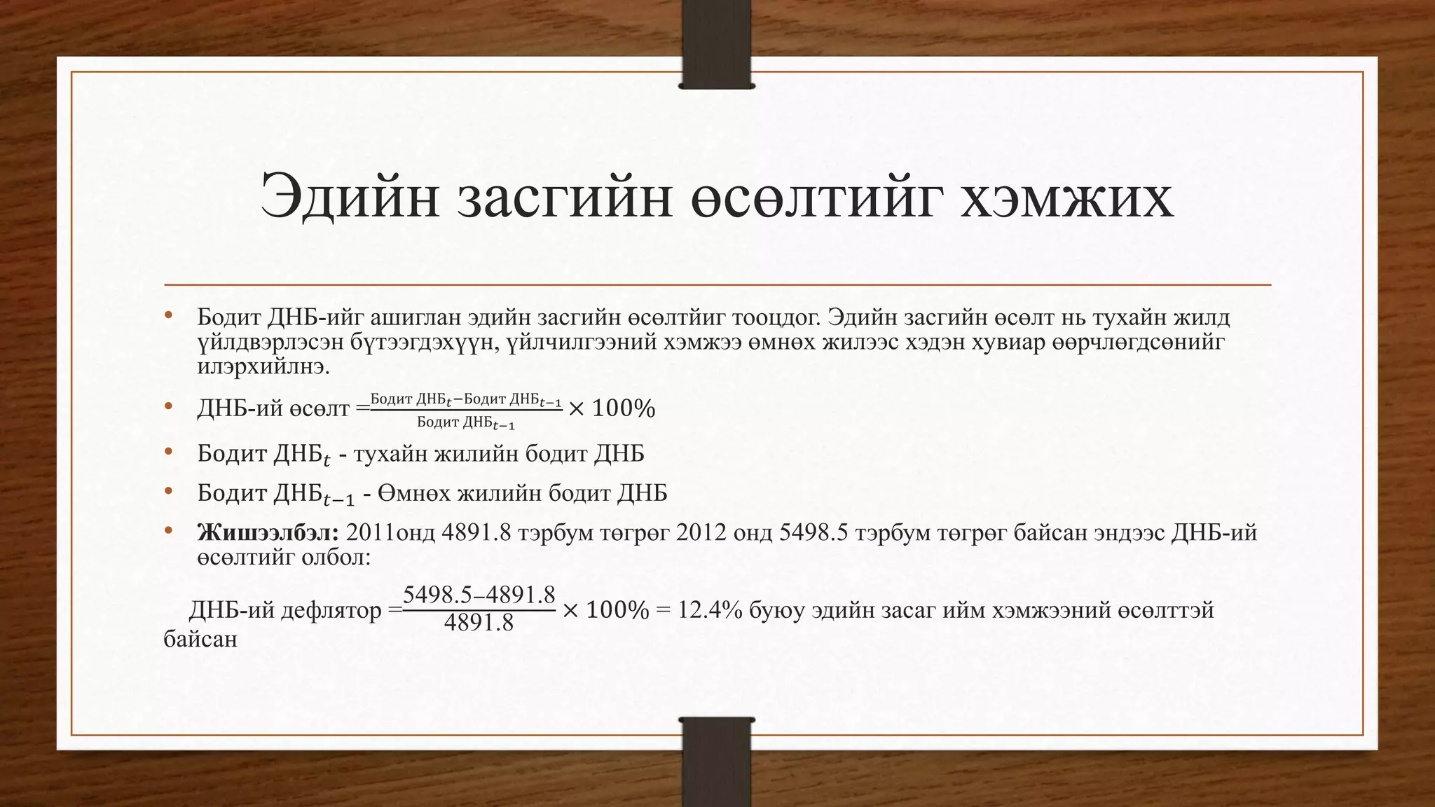 Эдийн засгийн өсөлтийг хэмжих
• Бодит ДНБ-ийг ашиглан эдийн засгийн өсөлтйиг тооцдог. Эдийн засгийн өсөлт нь тухайн жилд
үйлдвэрлэсэн бүтээгдэхүүн, үйлчилгээний хэмжээ өмнөх жилээс хэдэн хувиар өөрчлөгдсөнийг
илэрхийлнэ.
• ДНБ-ий өсөлт =Бодит ДНБ 𝑡−Бодит ДНБ 𝑡−1
Бодит ДНБ 𝑡−1
× 100%
• Бодит ДНБ 𝑡 - тухайн жилийн бодит ДНБ
• Бодит ДНБ 𝑡−1 - Өмнөх жилийн бодит ДНБ
• Жишээлбэл: 2011онд 4891.8 тэрбум төгрөг 2012 онд 5498.5 тэрбум төгрөг байсан эндээс ДНБ-ий
өсөлтийг олбол:
ДНБ-ий дефлятор =
5498.5−4891.8
4891.8 × 100% = 12.4% буюу эдийн засаг ийм хэмжээний өсөлттэй
байсан
 