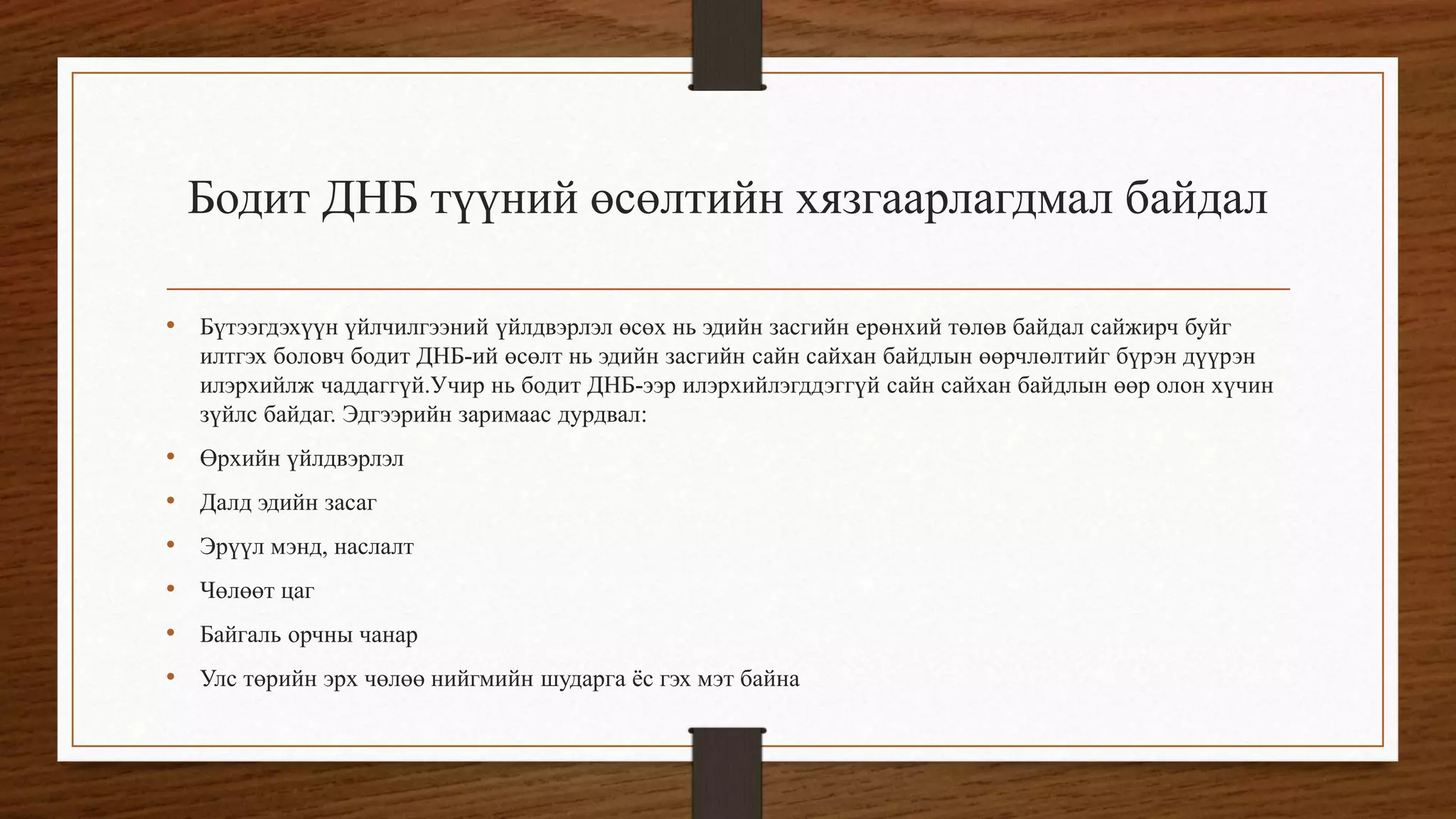 Бодит ДНБ түүний өсөлтийн хязгаарлагдмал байдал
• Бүтээгдэхүүн үйлчилгээний үйлдвэрлэл өсөх нь эдийн засгийн ерөнхий төлөв байдал сайжирч буйг
илтгэх боловч бодит ДНБ-ий өсөлт нь эдийн засгийн сайн сайхан байдлын өөрчлөлтийг бүрэн дүүрэн
илэрхийлж чаддаггүй.Учир нь бодит ДНБ-ээр илэрхийлэгддэггүй сайн сайхан байдлын өөр олон хүчин
зүйлс байдаг. Эдгээрийн заримаас дурдвал:
• Өрхийн үйлдвэрлэл
• Далд эдийн засаг
• Эрүүл мэнд, наслалт
• Чөлөөт цаг
• Байгаль орчны чанар
• Улс төрийн эрх чөлөө нийгмийн шударга ёс гэх мэт байна
 