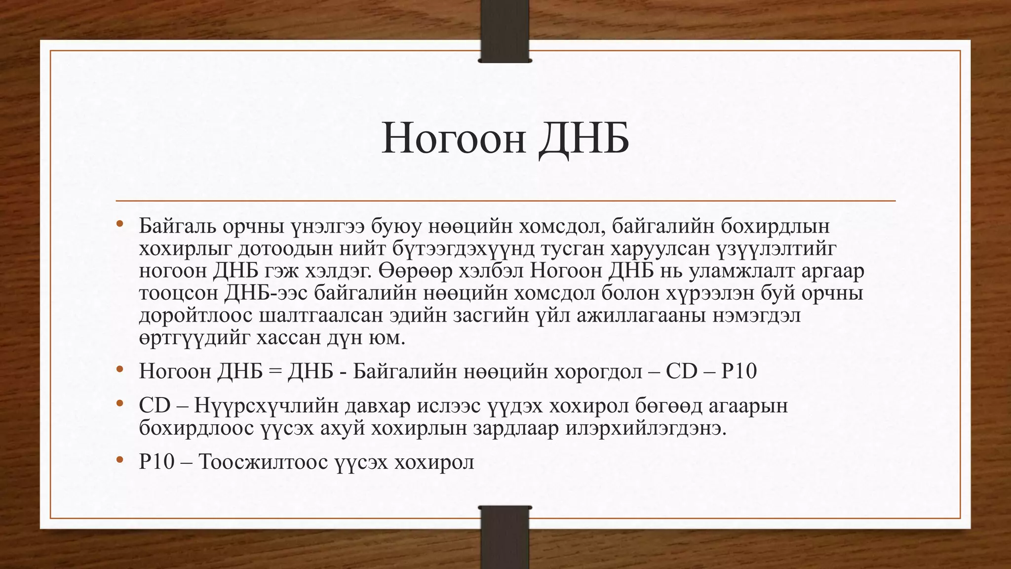 Ногоон ДНБ
• Байгаль орчны үнэлгээ буюу нөөцийн хомсдол, байгалийн бохирдлын
хохирлыг дотоодын нийт бүтээгдэхүүнд тусган харуулсан үзүүлэлтийг
ногоон ДНБ гэж хэлдэг. Өөрөөр хэлбэл Ногоон ДНБ нь уламжлалт аргаар
тооцсон ДНБ-ээс байгалийн нөөцийн хомсдол болон хүрээлэн буй орчны
доройтлоос шалтгаалсан эдийн засгийн үйл ажиллагааны нэмэгдэл
өртгүүдийг хассан дүн юм.
• Ногоон ДНБ = ДНБ - Байгалийн нөөцийн хорогдол – CD – P10
• CD – Нүүрсхүчлийн давхар ислээс үүдэх хохирол бөгөөд агаарын
бохирдлоос үүсэх ахуй хохирлын зардлаар илэрхийлэгдэнэ.
• P10 – Тоосжилтоос үүсэх хохирол
 