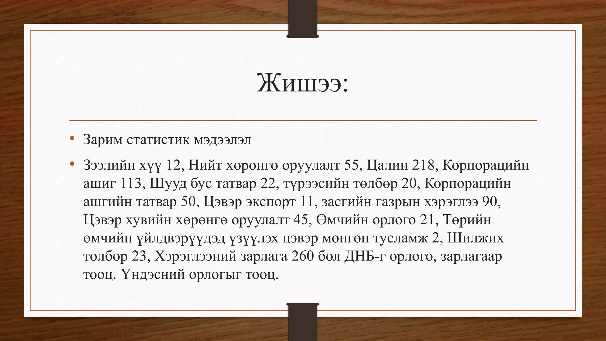 Жишээ:
• Зарим статистик мэдээлэл
• Зээлийн хүү 12, Нийт хөрөнгө оруулалт 55, Цалин 218, Корпорацийн
ашиг 113, Шууд бус татвар 22, түрээсийн төлбөр 20, Корпорацийн
ашгийн татвар 50, Цэвэр экспорт 11, засгийн газрын хэрэглээ 90,
Цэвэр хувийн хөрөнгө оруулалт 45, Өмчийн орлого 21, Төрийн
өмчийн үйлдвэрүүдэд үзүүлэх цэвэр мөнгөн тусламж 2, Шилжих
төлбөр 23, Хэрэглээний зарлага 260 бол ДНБ-г орлого, зарлагаар
тооц. Үндэсний орлогыг тооц.
 