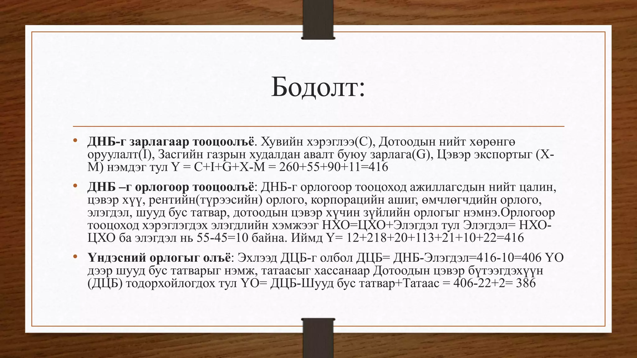 Бодолт:
• ДНБ-г зарлагаар тооцоолъё. Хувийн хэрэглээ(C), Дотоодын нийт хөрөнгө
оруулалт(I), Засгийн газрын худалдан авалт буюу зарлага(G), Цэвэр экспортыг (X-
M) нэмдэг тул Y = C+I+G+X-M = 260+55+90+11=416
• ДНБ –г орлогоор тооцоолъё: ДНБ-г орлогоор тооцоход ажиллагсдын нийт цалин,
цэвэр хүү, рентийн(түрээсийн) орлого, корпорацийн ашиг, өмчлөгчдийн орлого,
элэгдэл, шууд бус татвар, дотоодын цэвэр хүчин зүйлийн орлогыг нэмнэ.Орлогоор
тооцоход хэрэглэгдэх элэгдлийн хэмжээг НХО=ЦХО+Элэгдэл тул Элэгдэл= НХО-
ЦХО ба элэгдэл нь 55-45=10 байна. Иймд Y= 12+218+20+113+21+10+22=416
• Үндэсний орлогыг олъё: Эхлээд ДЦБ-г олбол ДЦБ= ДНБ-Элэгдэл=416-10=406 ҮО
дээр шууд бус татварыг нэмж, татаасыг хассанаар Дотоодын цэвэр бүтээгдэхүүн
(ДЦБ) тодорхойлогдох тул ҮО= ДЦБ-Шууд бус татвар+Татаас = 406-22+2= 386
 