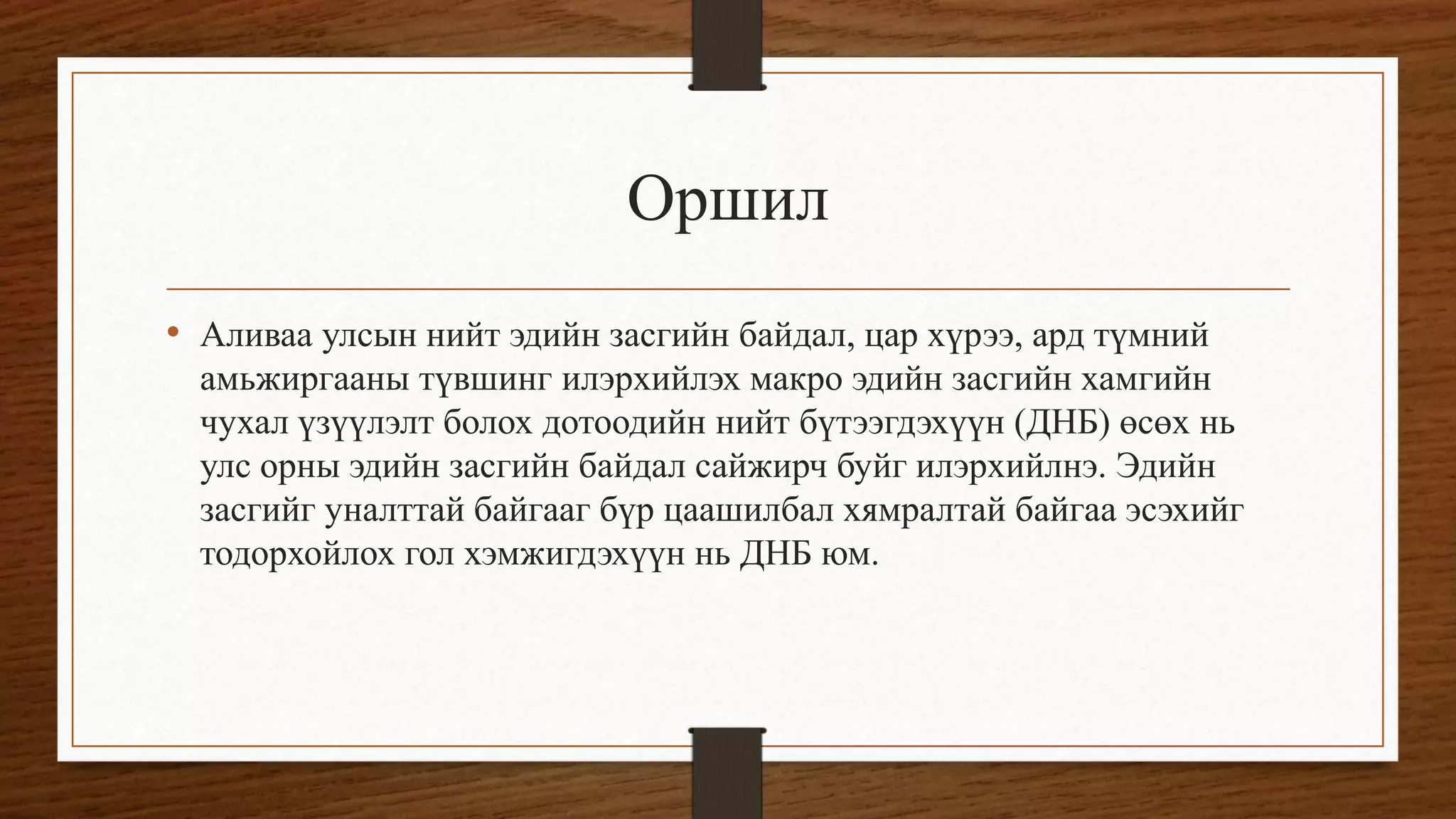 Оршил
• Аливаа улсын нийт эдийн засгийн байдал, цар хүрээ, ард түмний
амьжиргааны түвшинг илэрхийлэх макро эдийн засгийн хамгийн
чухал үзүүлэлт болох дотоодийн нийт бүтээгдэхүүн (ДНБ) өсөх нь
улс орны эдийн засгийн байдал сайжирч буйг илэрхийлнэ. Эдийн
засгийг уналттай байгааг бүр цаашилбал хямралтай байгаа эсэхийг
тодорхойлох гол хэмжигдэхүүн нь ДНБ юм.
 