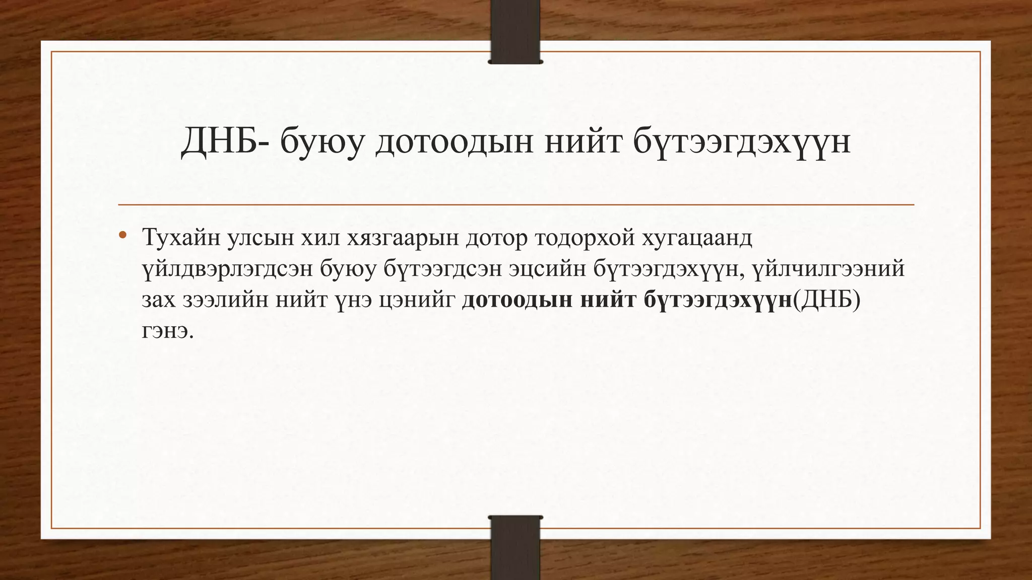 ДНБ- буюу дотоодын нийт бүтээгдэхүүн
• Тухайн улсын хил хязгаарын дотор тодорхой хугацаанд
үйлдвэрлэгдсэн буюу бүтээгдсэн эцсийн бүтээгдэхүүн, үйлчилгээний
зах зээлийн нийт үнэ цэнийг дотоодын нийт бүтээгдэхүүн(ДНБ)
гэнэ.
 