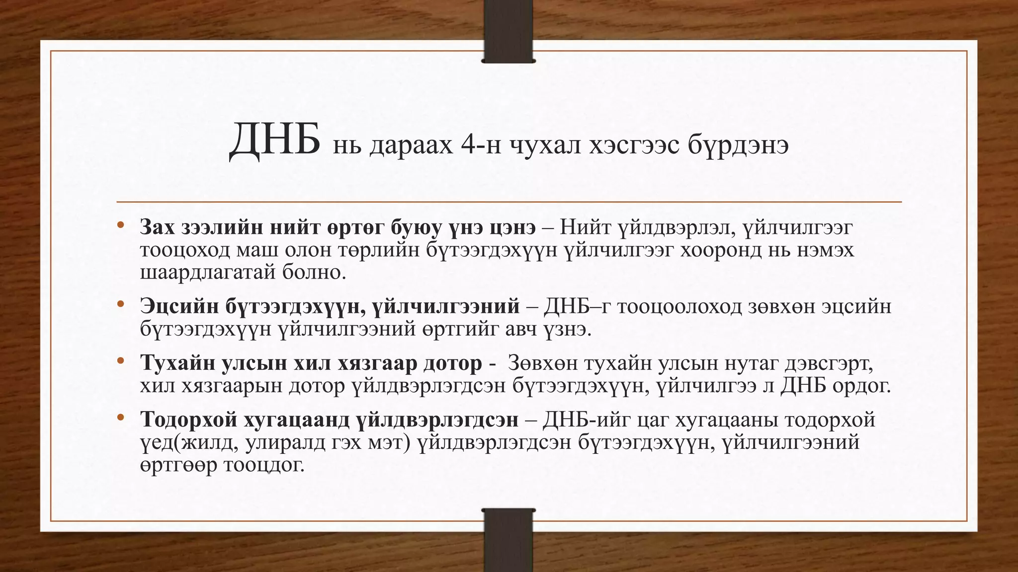 ДНБ нь дараах 4-н чухал хэсгээс бүрдэнэ
• Зах зээлийн нийт өртөг буюу үнэ цэнэ – Нийт үйлдвэрлэл, үйлчилгээг
тооцоход маш олон төрлийн бүтээгдэхүүн үйлчилгээг хооронд нь нэмэх
шаардлагатай болно.
• Эцсийн бүтээгдэхүүн, үйлчилгээний – ДНБ–г тооцоолоход зөвхөн эцсийн
бүтээгдэхүүн үйлчилгээний өртгийг авч үзнэ.
• Тухайн улсын хил хязгаар дотор - Зөвхөн тухайн улсын нутаг дэвсгэрт,
хил хязгаарын дотор үйлдвэрлэгдсэн бүтээгдэхүүн, үйлчилгээ л ДНБ ордог.
• Тодорхой хугацаанд үйлдвэрлэгдсэн – ДНБ-ийг цаг хугацааны тодорхой
үед(жилд, улиралд гэх мэт) үйлдвэрлэгдсэн бүтээгдэхүүн, үйлчилгээний
өртгөөр тооцдог.
 
