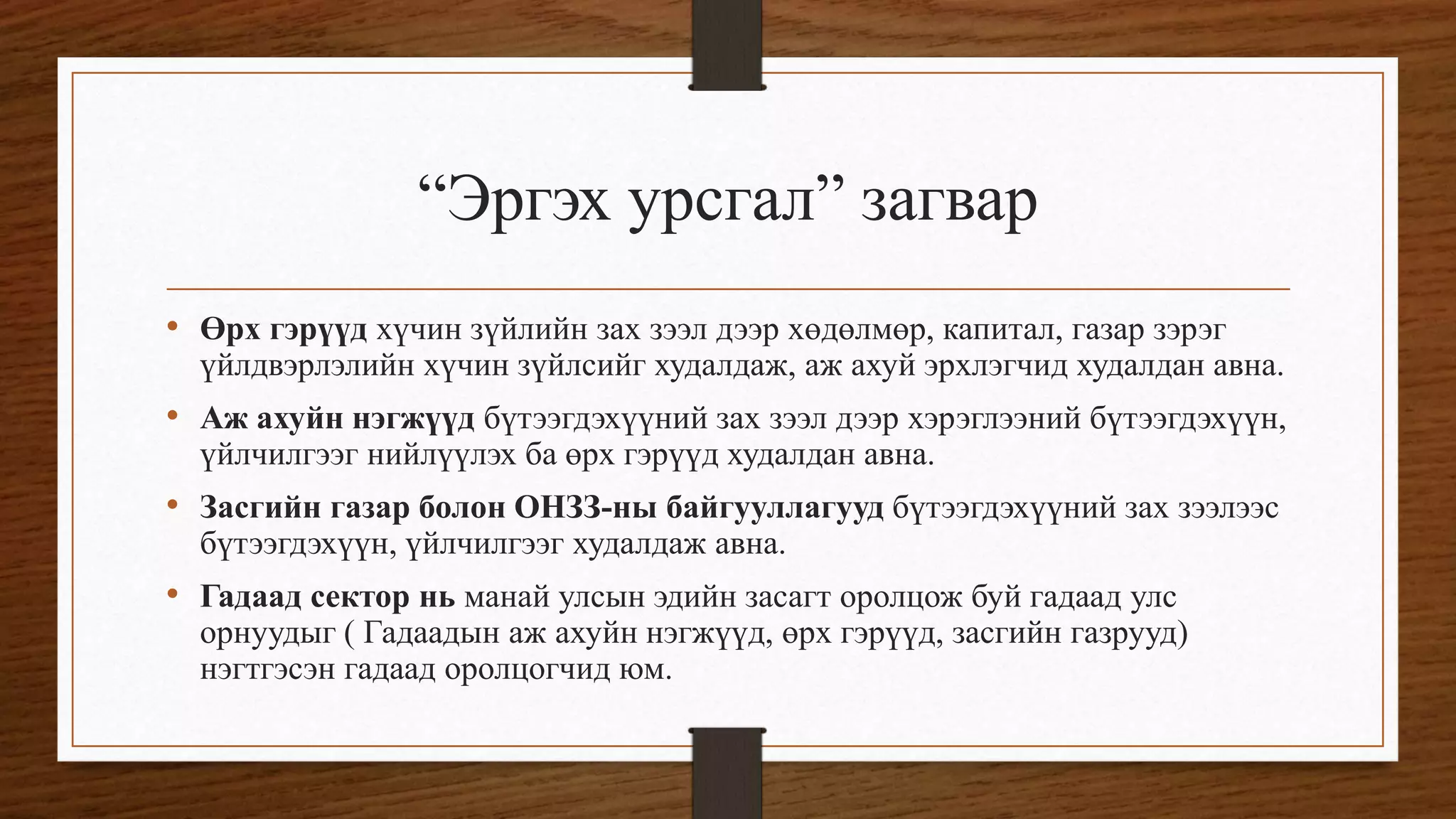 “Эргэх урсгал” загвар
• Өрх гэрүүд хүчин зүйлийн зах зээл дээр хөдөлмөр, капитал, газар зэрэг
үйлдвэрлэлийн хүчин зүйлсийг худалдаж, аж ахуй эрхлэгчид худалдан авна.
• Аж ахуйн нэгжүүд бүтээгдэхүүний зах зээл дээр хэрэглээний бүтээгдэхүүн,
үйлчилгээг нийлүүлэх ба өрх гэрүүд худалдан авна.
• Засгийн газар болон ОНЗЗ-ны байгууллагууд бүтээгдэхүүний зах зээлээс
бүтээгдэхүүн, үйлчилгээг худалдаж авна.
• Гадаад сектор нь манай улсын эдийн засагт оролцож буй гадаад улс
орнуудыг ( Гадаадын аж ахуйн нэгжүүд, өрх гэрүүд, засгийн газрууд)
нэгтгэсэн гадаад оролцогчид юм.
 