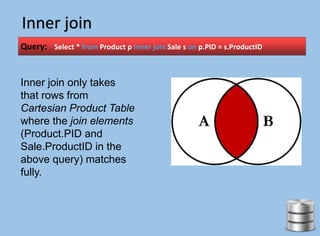 Inner join
Query: Select * from Product p Inner join Sale s on p.PID = s.ProductID
Inner join only takes
that rows from
Cartesian Product Table
where the join elements
(Product.PID and
Sale.ProductID in the
above query) matches
fully.
 