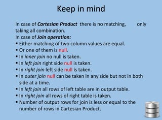 Keep in mind
In case of Cartesian Product there is no matching, only
taking all combination.
In case of Join operation:
 Either matching of two column values are equal.
 Or one of them is null.
 In inner join no null is taken.
 In left join right side null is taken.
 In right join left side null is taken.
 In outer join null can be taken in any side but not in both
side at a time.
 In left join all rows of left table are in output table.
 In right join all rows of right table is taken.
 Number of output rows for join is less or equal to the
number of rows in Cartesian Product.
 