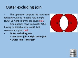 Outer excluding join
- This operation outputs the rows from
left table with no joinable row in right
table. So right columns are given null.
- Also outputs rows from right table
having no joinable row in left. Left
columns are given null.
- Outer excluding join
= Left outer join + Right outer join
= Outer join - Inner join
 