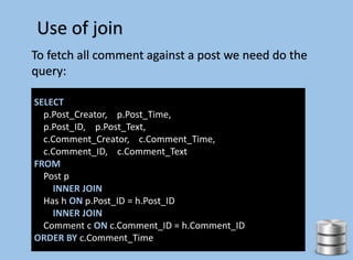 Use of join
To fetch all comment against a post we need do the
query:
SELECT
p.Post_Creator, p.Post_Time,
p.Post_ID, p.Post_Text,
c.Comment_Creator, c.Comment_Time,
c.Comment_ID, c.Comment_Text
FROM
Post p
INNER JOIN
Has h ON p.Post_ID = h.Post_ID
INNER JOIN
Comment c ON c.Comment_ID = h.Comment_ID
ORDER BY c.Comment_Time
 
