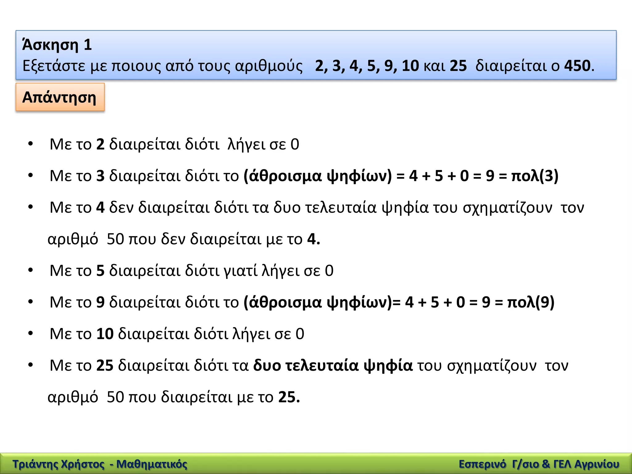 Άσκηση 1
Εξετάστε με ποιους από τους αριθμούς 2, 3, 4, 5, 9, 10 και 25 διαιρείται ο 450.
• Με το 2 διαιρείται διότι λήγει σε 0
• Με το 3 διαιρείται διότι το (άθροισμα ψηφίων) = 4 + 5 + 0 = 9 = πολ(3)
• Με το 4 δεν διαιρείται διότι τα δυο τελευταία ψηφία του σχηματίζουν τον
αριθμό 50 που δεν διαιρείται με το 4.
• Με το 5 διαιρείται διότι γιατί λήγει σε 0
• Με το 9 διαιρείται διότι το (άθροισμα ψηφίων)= 4 + 5 + 0 = 9 = πολ(9)
• Με το 10 διαιρείται διότι λήγει σε 0
• Με το 25 διαιρείται διότι τα δυο τελευταία ψηφία του σχηματίζουν τον
αριθμό 50 που διαιρείται με το 25.
Απάντηση
Τριάντης Χρήστος - Μαθηματικός Εσπερινό Γ/σιο & ΓΕΛ Αγρινίου
 