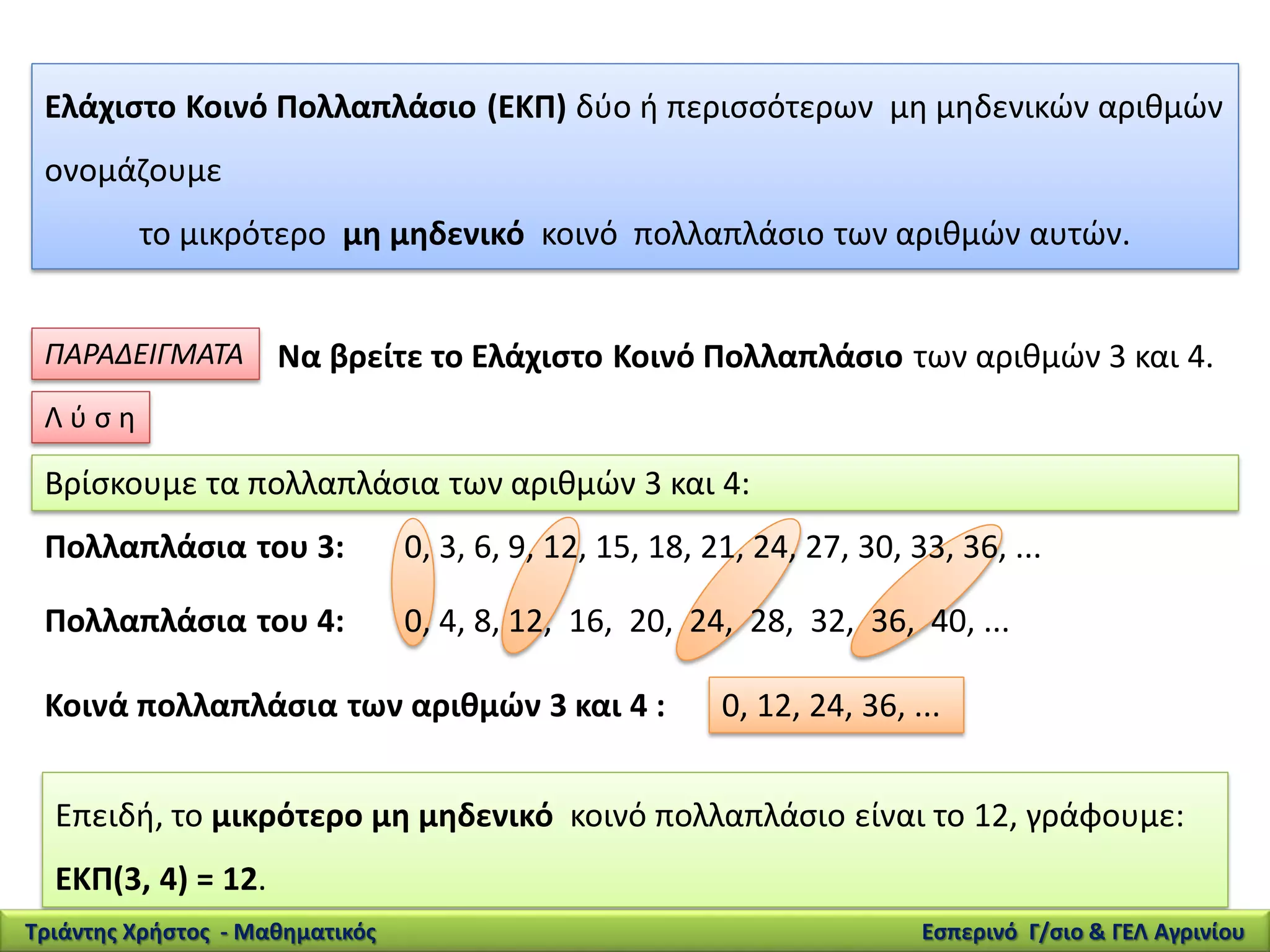Ελάχιστο Κοινό Πολλαπλάσιο (ΕΚΠ) δύο ή περισσότερων μη μηδενικών αριθμών
ονομάζουμε
το μικρότερο μη μηδενικό κοινό πολλαπλάσιο των αριθμών αυτών.
ΠΑΡΑΔΕΙΓΜΑΤΑ Να βρείτε το Ελάχιστο Κοινό Πολλαπλάσιο των αριθμών 3 και 4.
Βρίσκουμε τα πολλαπλάσια των αριθμών 3 και 4:
Πολλαπλάσια του 3: 0, 3, 6, 9, 12, 15, 18, 21, 24, 27, 30, 33, 36, ...
Πολλαπλάσια του 4: 0, 4, 8, 12, 16, 20, 24, 28, 32, 36, 40, ...
Κοινά πολλαπλάσια των αριθμών 3 και 4 : 0, 12, 24, 36, ...
Επειδή, το μικρότερο μη μηδενικό κοινό πολλαπλάσιο είναι το 12, γράφουμε:
ΕΚΠ(3, 4) = 12.
Λ ύ σ η
Τριάντης Χρήστος - Μαθηματικός Εσπερινό Γ/σιο & ΓΕΛ Αγρινίου
 
