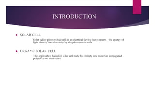INTRODUCTION
 SOLAR CELL
Solar cell or photovoltaic cell, is an electrical device that converts the energy of
light directly into electricity by the photovoltaic cells.
 ORGANIC SOLAR CELL
The approach is based on solar cell made by entirely new materials, conjugated
polymers and molecules.
 