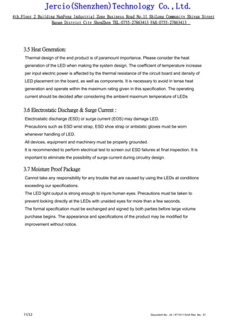 Jercio(Shenzhen)Technology Co.,Ltd.
4th.Floor 2 Building NanFeng Industrial Zone Business Road No.11 ShiLong Community Shiyan Street
Baoan District City ShenZhen TEL:0755-27863413 FAX:0755-27863413
/12 Document No.: JX / XT1511-5mA Rev. No.: 0111
3.5 Heat Generation:
Thermal design of the end product is of paramount importance. Please consider the heat
generation of the LED when making the system design. The coefficient of temperature increase
per input electric power is affected by the thermal resistance of the circuit board and density of
LED placement on the board, as well as components. It is necessary to avoid in tense heat
generation and operate within the maximum rating given in this specification. The operating
current should be decided after considering the ambient maximum temperature of LEDs
3.6 Electrostatic Discharge & Surge Current :
Electrostatic discharge (ESD) or surge current (EOS) may damage LED.
Precautions such as ESD wrist strap, ESD shoe strap or antistatic gloves must be worn
whenever handling of LED.
All devices, equipment and machinery must be properly grounded.
It is recommended to perform electrical test to screen out ESD failures at final inspection. It is
important to eliminate the possibility of surge current during circuitry design.
3.7 Moisture Proof Package
Cannot take any responsibility for any trouble that are caused by using the LEDs at conditions
exceeding our specifications.
The LED light output is strong enough to injure human eyes. Precautions must be taken to
prevent looking directly at the LEDs with unaided eyes for more than a few seconds.
The formal specification must be exchanged and signed by both parties before large volume
purchase begins. The appearance and specifications of the product may be modified for
improvement without notice.
 
