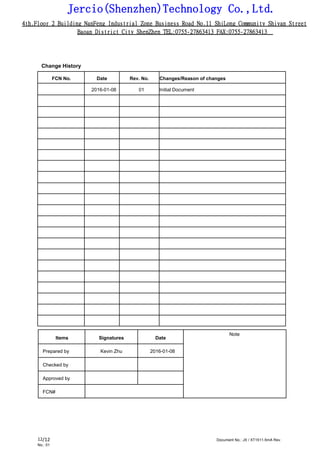 Jercio(Shenzhen)Technology Co.,Ltd.
4th.Floor 2 Building NanFeng Industrial Zone Business Road No.11 ShiLong Community Shiyan Street
Baoan District City ShenZhen TEL:0755-27863413 FAX:0755-27863413
/12 Document No.: JX / XT1511-5mA Rev.
No.: 01
12
Change History
FCN No. Date Rev. No. Changes/Reason of changes
2016-01-08 01 Initial Document
Items Signatures Date
Note
Prepared by Kevin Zhu 2016-01-08
Checked by
Approved by
FCN#
 