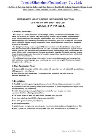 Jercio(Shenzhen)Technology Co.,Ltd.
4th.Floor 2 Building NanFeng Industrial Zone Business Road No.11 ShiLong Community Shiyan Street
Baoan District City ShenZhen TEL:0755-27863413 FAX:0755-27863413
/12 Document No.: JX / XT1511-5mA Rev.
No.: 01
2
INTEGRATED LIGHT SOURCE INTELLIGENT CONTROL
OF CHIP-ON-TOP SMD TYPE LED
Model: XT1511-5mA
1. Product Overview :
XT1511-5mA is a smart LED control circuit and light emitting circuit in one controlled LED source,
which has the shape of a 5050 LED chip. Each lighting element is a pixel, and the intensities of the
pixels are contained within the intelligent digital interface input. The output is driven by patented
PWM technology, which effectively guarantees high consistency of the color of the pixels. The control
circuit consists of a signal shaping amplification circuit, a built-in constant current circuit, and a high
precision RC oscillator.
The data protocol being used is unipolar NRZ communication mode. The 24-bit data is transmitted
from the controller to DIN of the first element, and if it is accepted it is extracted pixel to pixel. After an
internal data latch, the remaining data is passed through the internal amplification circuit and sent out
on the DO port to the remaining pixels. The pixel is reset after the end of DIN. Using automatic shaping
forwarding technology makes the number of cascaded pixels without signal transmission only limited
by signal transmission speed.
The LED has a low driving voltage (which allows for environmental protection and energy saving),
high brightness, scattering angle, good consistency, low power, and long life. The control circuit is
integrated in the LED above.
2. Main Application Field:
● Full color LED string light, LED full color module, LED super hard and soft lights, LED guardrail tube,
LED appearance / scene lighting
● LED point light, LED pixel screen, LED shaped screen, a variety of electronic products,
electrical equipment etc..
3. Description:
● Top SMD internal integrated high quality external control line serial cascade constant current IC;
● control circuit and the RGB chip in SMD 5050 components, to form a complete control of pixel, color
mixing uniformity and consistency;
●built-in data shaping circuit, a pixel signal is received after wave shaping and output
waveform distortion will not guarantee a line;
●The built-in power on reset and reset circuit, the power does not work;
●gray level adjusting circuit (256 level gray scale adjustable);
● red drive special treatment, color balance;
● line data transmission;
● plastic forward strengthening technology, the transmission distance between two points over 10M;
●Using a typical data transmission frequency of 800 Kbps, when the refresh rate of 30 frames per sec
 