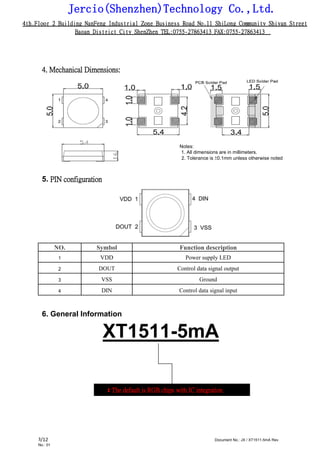 Jercio(Shenzhen)Technology Co.,Ltd.
4th.Floor 2 Building NanFeng Industrial Zone Business Road No.11 ShiLong Community Shiyan Street
Baoan District City ShenZhen TEL:0755-27863413 FAX:0755-27863413
/12 Document No.: JX / XT1511-5mA Rev.
No.: 01
3
4. Mechanical Dimensions:
Notes:
1. All dimensions are in millimeters.
2. Tolerance is ±0.1mm unless otherwise noted
5. PIN configuration
NO. Symbol Function description
1 VDD Power supply LED
2 DOUT Control data signal output
3 VSS Ground
4 DIN Control data signal input
6. General Information
XT1511-5mA
XT: The default is RGB chips with IC integration
 