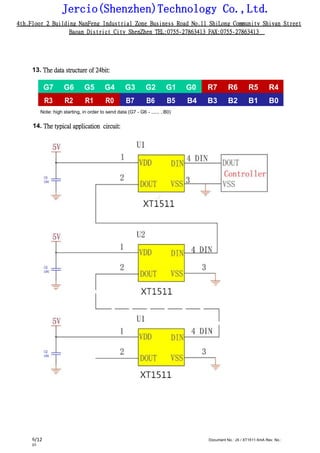 Jercio(Shenzhen)Technology Co.,Ltd.
4th.Floor 2 Building NanFeng Industrial Zone Business Road No.11 ShiLong Community Shiyan Street
Baoan District City ShenZhen TEL:0755-27863413 FAX:0755-27863413
/12 Document No.: JX / XT1511-5mA Rev. No.:
01
6
13. The data structure of 24bit:
G7 G6 G5 G4 G3 G2 G1 G0 R7 R6 R5 R4
R3 R2 R1 R0 B7 B6 B5 B4 B3 B2 B1 B0
Note: high starting, in order to send data (G7 - G6 - ...... ..B0)
14. The typical application circuit:
 
