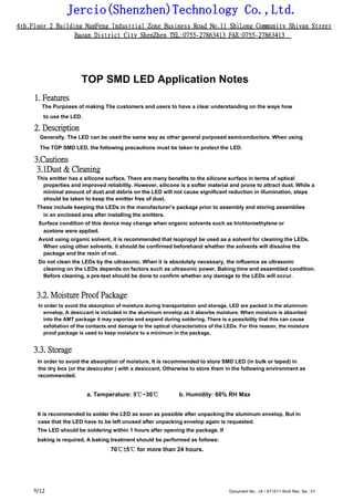 Jercio(Shenzhen)Technology Co.,Ltd.
4th.Floor 2 Building NanFeng Industrial Zone Business Road No.11 ShiLong Community Shiyan Street
Baoan District City ShenZhen TEL:0755-27863413 FAX:0755-27863413
/12 Document No.: JX / XT1511-5mA Rev. No.: 019
TOP SMD LED Application Notes
1. Features
The Purposes of making The customers and users to have a clear understanding on the ways how
to use the LED.
2. Description
Generally. The LED can be used the same way as other general purposed semiconductors. When using
The TOP SMD LED, the following precautions must be taken to protect the LED.
3.Cautions
3.1Dust & Cleaning
This emitter has a silicone surface, There are many benefits to the silicone surface in terms of optical
properties and improved reliability. However, silicone is a softer material and prone to attract dust. While a
minimal amount of dust and debris on the LED will not cause significant reduction in illumination, steps
should be taken to keep the emitter free of dust.
These include keeping the LEDs in the manufacturer’s package prior to assembly and storing assemblies
in an enclosed area after installing the emitters.
Surface condition of this device may change when organic solvents such as trichloroethylene or
acetone were applied.
Avoid using organic solvent, it is recommended that isopropyl be used as a solvent for cleaning the LEDs.
When using other solvents, it should be confirmed beforehand whether the solvents will dissolve the
package and the resin of not.
Do not clean the LEDs by the ultrasonic. When it is absolutely necessary, the influence as ultrasonic
cleaning on the LEDs depends on factors such as ultrasonic power. Baking time and assembled condition.
Before cleaning, a pre-test should be done to confirm whether any damage to the LEDs will occur.
3.2. Moisture Proof Package
In order to avoid the absorption of moisture during transportation and storage, LED are packed in the aluminum
envelop, A desiccant is included in the aluminum envelop as it absorbs moisture. When moisture is absorbed
into the AMT package it may vaporize and expand during soldering. There is a possibility that this can cause
exfoliation of the contacts and damage to the optical characteristics of the LEDs. For this reason, the moisture
proof package is used to keep moisture to a minimum in the package.
3.3. Storage
In order to avoid the absorption of moisture, It is recommended to store SMD LED (in bulk or taped) in
the dry box (or the desiccator ) with a desiccant, Otherwise to store them in the following environment as
recommended.
a. Temperature: 5℃~30℃ b. Humidity: 60% RH Max
It is recommended to solder the LED as soon as possible after unpacking the aluminum envelop, But in
case that the LED have to be left unused after unpacking envelop again is requested.
The LED should be soldering within 1 hours after opening the package. If
baking is required, A baking treatment should be performed as follows:
70℃±5℃ for more than 24 hours.
 