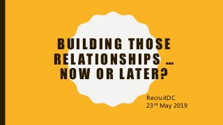 BUILDING THOSE
REL ATIONSHIPS …
NOW OR L ATER?
RecruitDC
23rd May 2019
 
