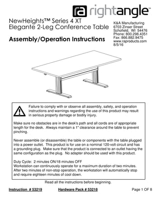 NewHeights™ Series 4 XT
in serious property damage or bodily injury.
Elegante 2-Leg Conference Table
instructions and warnings regarding the use of this product may result
Page 1 OF 8Instruction # 53219
K&A Manufacturing
Hardware Pack # 53218
Failure to comply with or observe all assembly, safety, and operation
Assembly/Operation Instructions
6703 Zinser Street
8/5/16
Schofield, WI 54476
Phone: 800.298.4351
Read all the instructions before beginning.
Fax: 866.882.9475
www.raproducts.com
Make sure no obstacles are in the desk's path and all cords are of appropriate
length for the desk. Always maintain a 1" clearance around the table to prevent
pinching.
Never assemble (or disassemble) the table or components with the table plugged
into a power outlet. This product is for use on a nominal 120-volt circuit and has
a grounding plug. Make sure that the product is connected to an outlet having the
same configuration as the plug. No adapter should be used with this product.
Duty Cycle: 2 minutes ON/18 minutes OFF
Workstation can continuously operate for a maximum duration of two minutes.
After two minutes of non-stop operation, the workstation will automatically stop
and require eighteen minutes of cool down.
 