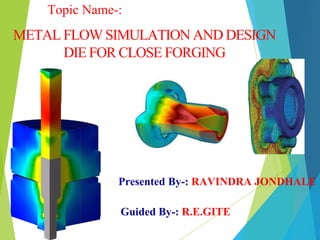 METAL FLOW SIMULATION AND DESIGN
DIE FOR CLOSE FORGING
Presented By-: RAVINDRA JONDHALE
Guided By-: R.E.GITE
Topic Name-:
 