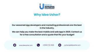 Why Idea Usher?
Our seasoned app developers and marketing professionals are the best
in the industry.
www.ideausher.com +1(559) 721-0509 contact@ideausher.com
We can help you make the best mobile and web app in 2020. Contact us
for a free consultation and a quote that fits your budget!
 