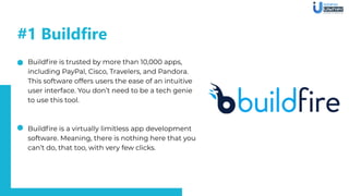 #1 Buildfire
Buildﬁre is trusted by more than 10,000 apps,
including PayPal, Cisco, Travelers, and Pandora.
This software offers users the ease of an intuitive
user interface. You don’t need to be a tech genie
to use this tool.
Buildﬁre is a virtually limitless app development
software. Meaning, there is nothing here that you
can’t do, that too, with very few clicks.
 