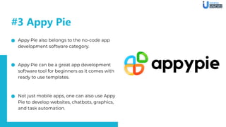 #3 Appy Pie
Appy Pie also belongs to the no-code app
development software category.
Appy Pie can be a great app development
software tool for beginners as it comes with
ready to use templates.
Not just mobile apps, one can also use Appy
Pie to develop websites, chatbots, graphics,
and task automation.
 