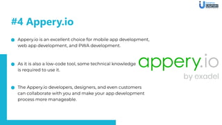 Appery.io is an excellent choice for mobile app development,
web app development, and PWA development.
As it is also a low-code tool, some technical knowledge
is required to use it.
The Appery.io developers, designers, and even customers
can collaborate with you and make your app development
process more manageable.
#4 Appery.io
 