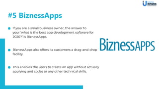If you are a small business owner, the answer to
your ‘what is the best app development software for
2020?’ is BiznessApps.
BiznessApps also offers its customers a drag-and-drop
facility.
This enables the users to create an app without actually
applying and codes or any other technical skills.
#5 BiznessApps
 