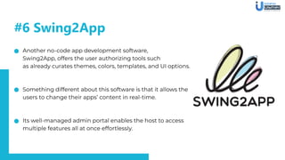 #6 Swing2App
Another no-code app development software,
Swing2App, offers the user authorizing tools such
as already curates themes, colors, templates, and UI options.
Something different about this software is that it allows the
users to change their apps’ content in real-time.
Its well-managed admin portal enables the host to access
multiple features all at once effortlessly.
 