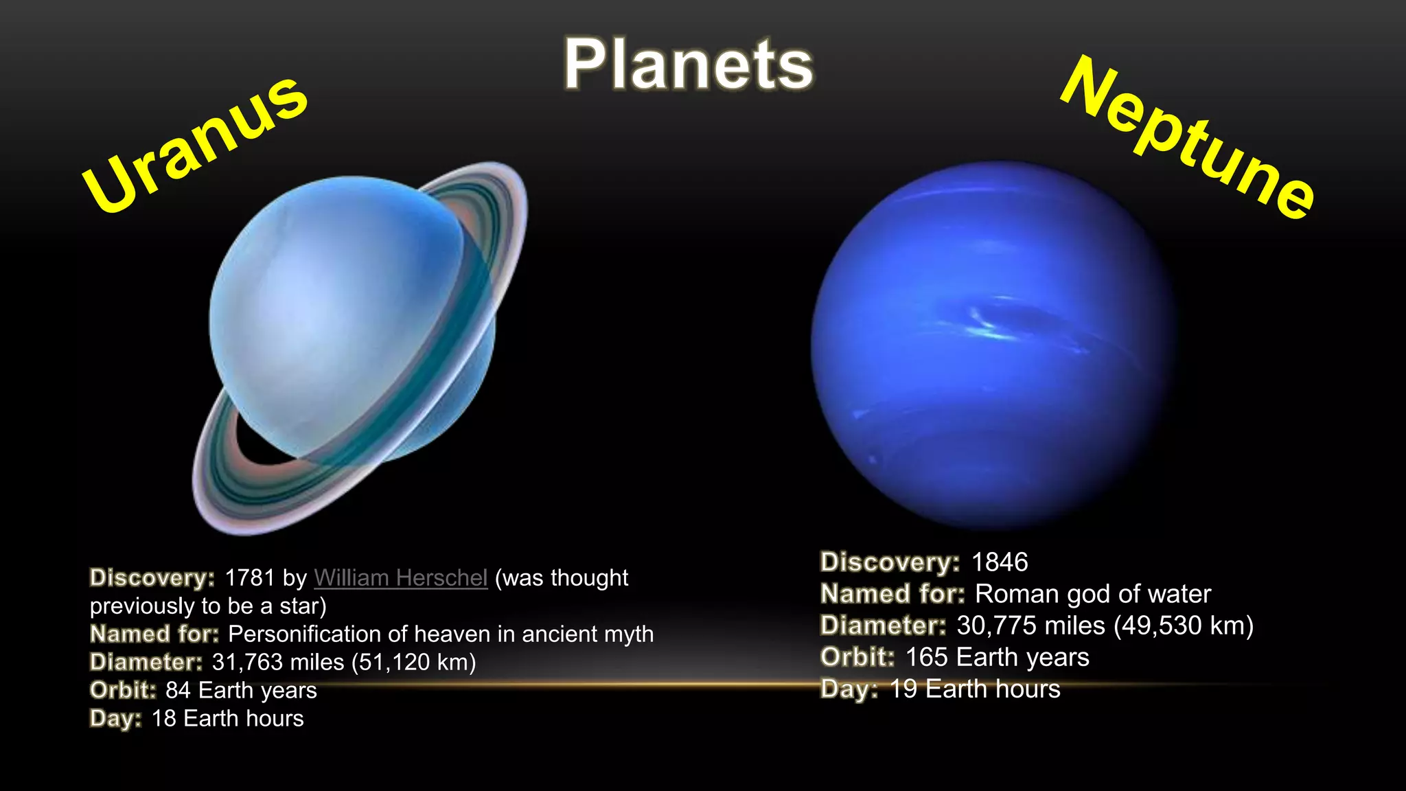 1781 by William Herschel (was thought
previously to be a star)
Personification of heaven in ancient myth
31,763 miles (51,120 km)
84 Earth years
18 Earth hours
1846
Roman god of water
30,775 miles (49,530 km)
165 Earth years
19 Earth hours
 