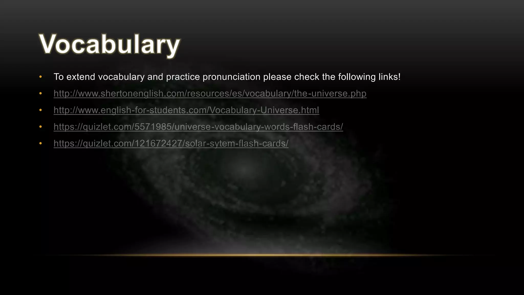 • To extend vocabulary and practice pronunciation please check the following links!
• http://www.shertonenglish.com/resources/es/vocabulary/the-universe.php
• http://www.english-for-students.com/Vocabulary-Universe.html
• https://quizlet.com/5571985/universe-vocabulary-words-flash-cards/
• https://quizlet.com/121672427/solar-sytem-flash-cards/
 