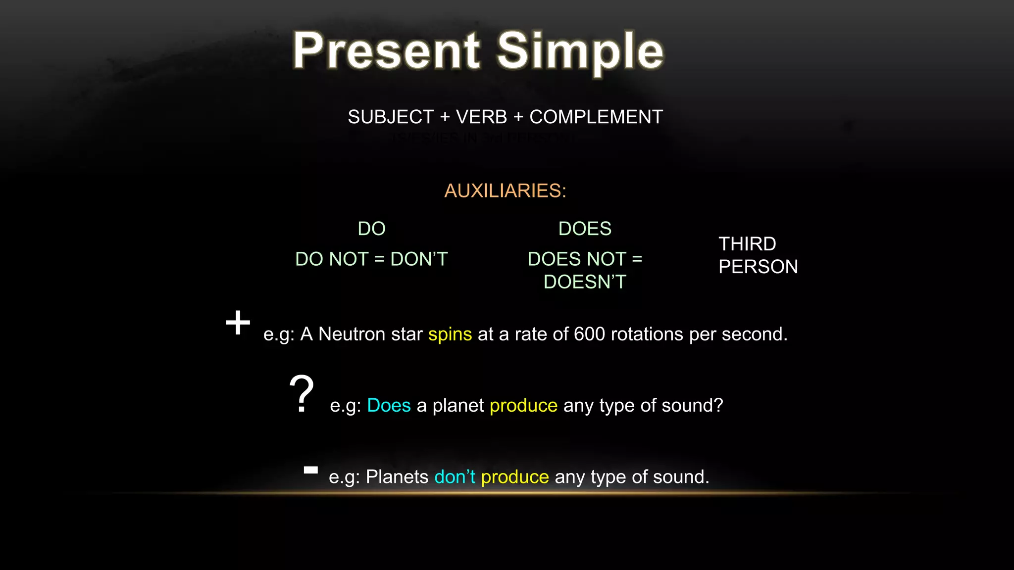 SUBJECT + VERB + COMPLEMENT
AUXILIARIES:
+ e.g: A Neutron star spins at a rate of 600 rotations per second.
? e.g: Does a planet produce any type of sound?
- e.g: Planets don’t produce any type of sound.
(S/ES/IES IN 3rd PERSON)
DO DOES
DO NOT = DON’T DOES NOT =
DOESN’T
} THIRD
PERSON
 
