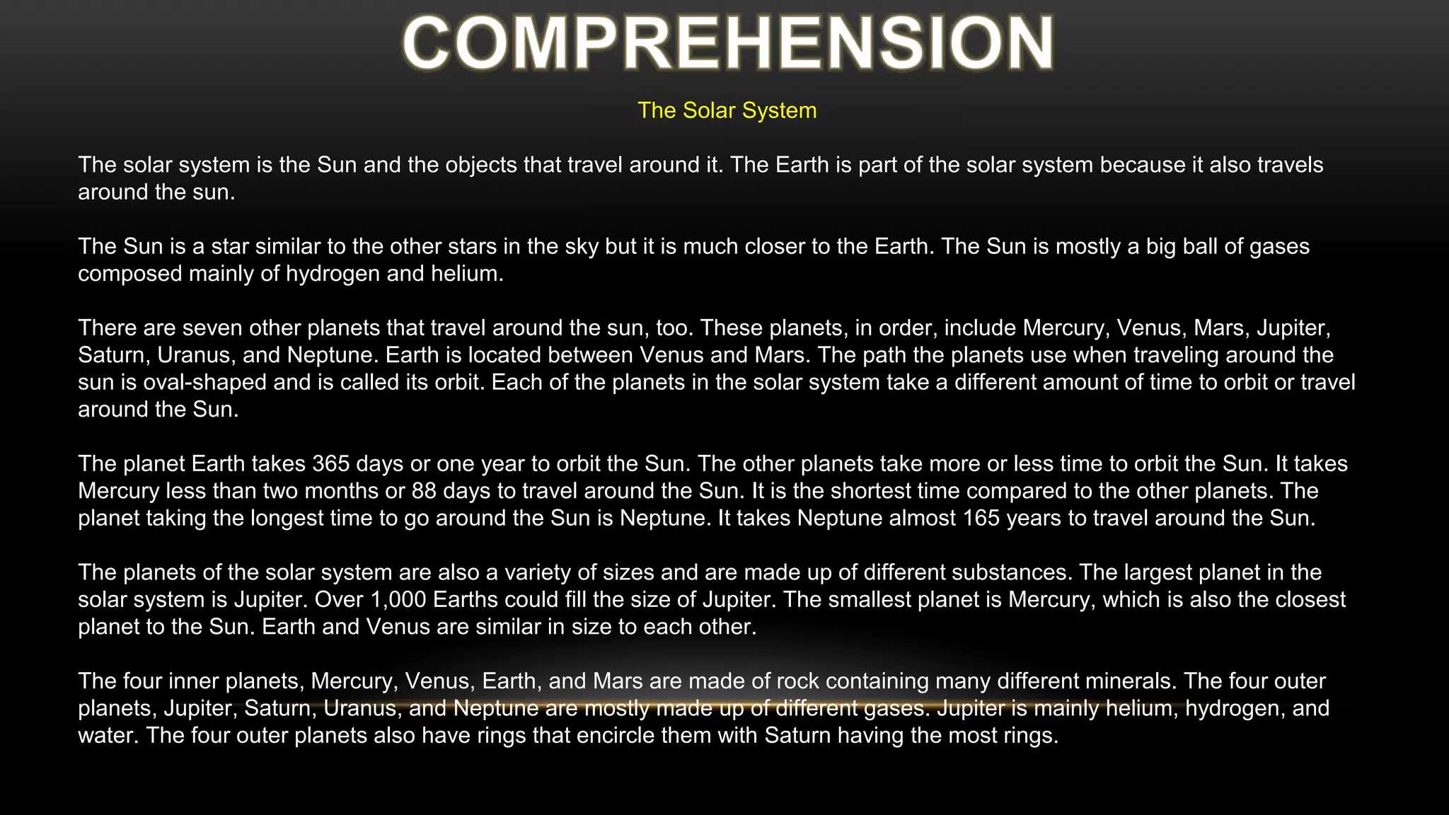 The Solar System
The solar system is the Sun and the objects that travel around it. The Earth is part of the solar system because it also travels
around the sun.
The Sun is a star similar to the other stars in the sky but it is much closer to the Earth. The Sun is mostly a big ball of gases
composed mainly of hydrogen and helium.
There are seven other planets that travel around the sun, too. These planets, in order, include Mercury, Venus, Mars, Jupiter,
Saturn, Uranus, and Neptune. Earth is located between Venus and Mars. The path the planets use when traveling around the
sun is oval-shaped and is called its orbit. Each of the planets in the solar system take a different amount of time to orbit or travel
around the Sun.
The planet Earth takes 365 days or one year to orbit the Sun. The other planets take more or less time to orbit the Sun. It takes
Mercury less than two months or 88 days to travel around the Sun. It is the shortest time compared to the other planets. The
planet taking the longest time to go around the Sun is Neptune. It takes Neptune almost 165 years to travel around the Sun.
The planets of the solar system are also a variety of sizes and are made up of different substances. The largest planet in the
solar system is Jupiter. Over 1,000 Earths could fill the size of Jupiter. The smallest planet is Mercury, which is also the closest
planet to the Sun. Earth and Venus are similar in size to each other.
The four inner planets, Mercury, Venus, Earth, and Mars are made of rock containing many different minerals. The four outer
planets, Jupiter, Saturn, Uranus, and Neptune are mostly made up of different gases. Jupiter is mainly helium, hydrogen, and
water. The four outer planets also have rings that encircle them with Saturn having the most rings.
 